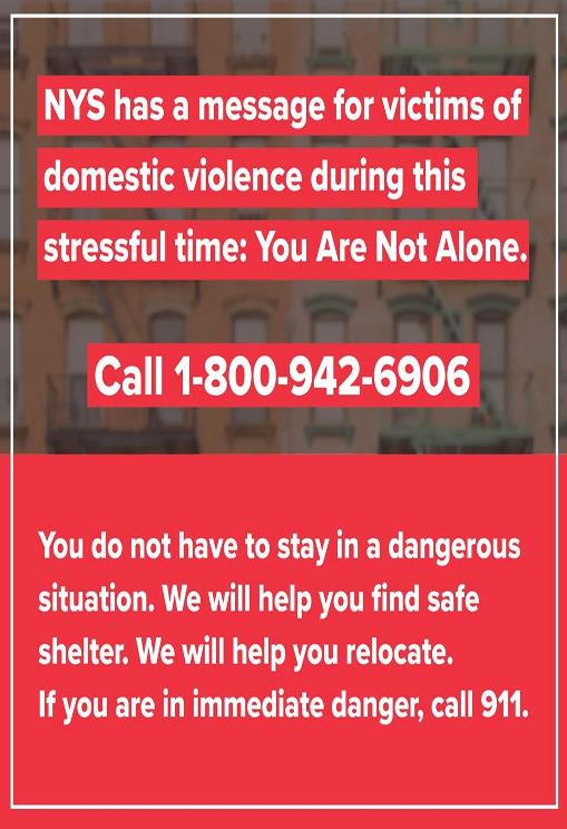 Image may contain: possible text that says 'NYS has a message for victims of domestic violence during this stressful time: You Are Not Alone. Call 1-800-942-6906 You do not have to stay in a dangerous situation. We will help you find safe shelter. We will help you relocate. If you are in immediate danger, call 911.'